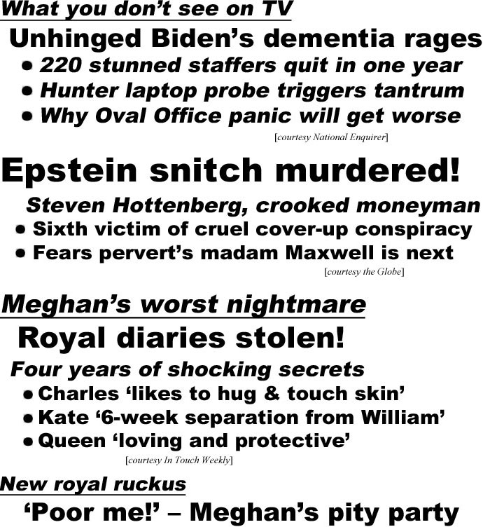 hed22101.jpg What you don't see on TV, Unhinged Biden's dementia rages, 220 stunned staffers quit in one year, Hunter laptop probe triggers tantrum, Why Oval Office panic will get worse (Enquirer); Epstein snitch mudered! Steven Hottenberg, crooked moneyman, Sixth victim of cruel cover-up conspiracy, Fears pervert's madam Maxwell is next (Globe); Meghan's worst nightmare, royal diaries stolen! Four years of shocking secrets, Charles 'likes to hug & touch skin,' Kate '6-week separation from William,' Queen 'loving and protective' (In Touch Weekly); New royal ruckus, 'Poor me!' - Meghan's pity party (Enquirer)