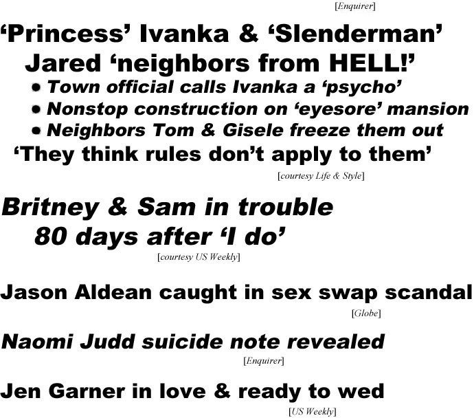 hed221012.jpg 'Princess" Ivanka & "Slenderman" Jared 'neighbors from HELL!' Town official calls Ivanka a 'psycho,' Nonstop construction on 'eyesore' mansion,Neighbors Tom & Gisele freeze them out, 'They think rules don't apply to them' (Life & Style); Britney & Sam in trouble 80 days after 'I do" (US Weekly); Jason Aldean caught in sex swap scandal (Globe); Naomi Judd suicide note revealed (Enquirer); Jen Garner in love & ready to wed (US)