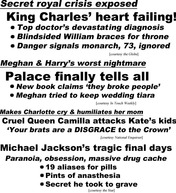 hed22104.jpg Secrret Royal crisis exposed, King Charles' heart failing! Top doctor's devastating diagnosis, Blindsided William braces for thone, Danger signals monarch, 73, ignored (Globe); Meghan & Harry's worst nightmare, Palace finally tells all, New book claims 'they broke people,' Meghan tried to keep wedding tiara (In Touch Weekly); Makes Charlotte cry & humiliates her mom, Cruel Queen Camilla attacks Kate's kids, 'Your brats are a DISGRACE to the Crown' (Enquirer); Michael Jackson's tragic final days, Paranoia, obsession, massive drug cache, 19 aliases for pills, pints of anasthesia, secret he took to grave (Star)