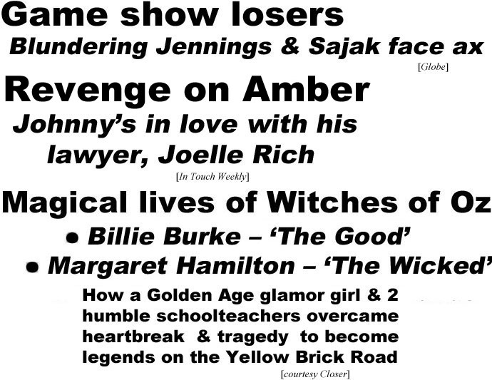 hed221042.jpg Game show losers, Blundering Jennings & Sajak face ax (Globe); Revenge on Amber, Johnny's in love with his lawyer, Joelle Rich (In Touch); Magical lives of Witches of Oz, Billie Burke 'the Good,' Margaret Hamilton 'the Wicked,' How a Golden Age glamor girl & 2 humble schoolteachers overcame heartbreak & tragedy to become legends on the Yellow Brick Road (Closer)