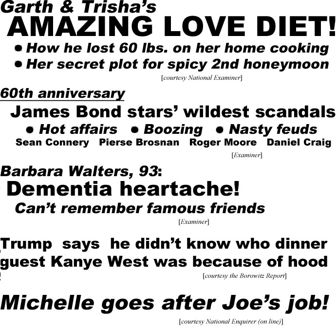 hed2212.jpg Garth & Trisha's amazing love diet! How he lost 60 lbs on her home cooking, her secret plot for spicy 2nd honey moon (Examiner); 60th anniversary, James Bond stars' wildest scandals, hot affairs, boozing, nasty feuds, Sean Connery, Pierse Brosnan, Roger Moore, Daniel Craig (Examiner); Barbara Walters, 93, dementia heartache, can't remember famous friends (Examiner); Trump says he didn't know who dinner guest Kanye West was because of hood (Borowitz Report); Michelle goes after Joe's job! (Enquire on line)