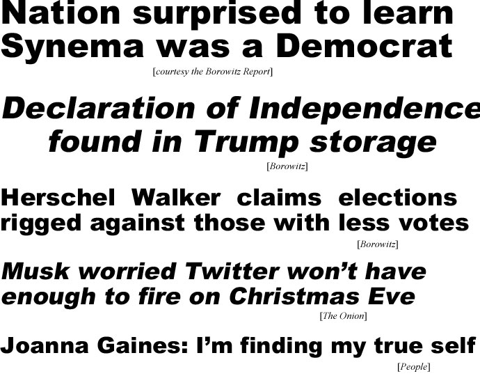 hed22123.jpg Nation surprised to learn Synema was a Democrat (Borowitz Report); Declaration of Indepence found in Trump storage (Borowitz); Hweaxhwl Walker claims elections rigged against those with less votes (Borowitz); Musk worried Twitter won't have enough to fire on Christmas Eve (Onion); Joanna Gaines: I'm finding my true self (People)