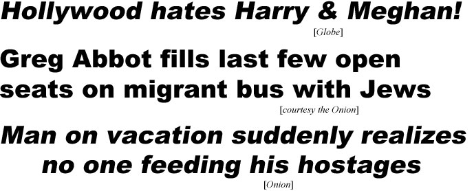 hed230122.jpg Hollywood hates Harry & Meghan! (Globe); Greg Abbot fills last open seatson migrant bus with Jews (Onion); Man on vacation suddently realizes no one feeding his hostages (Onion)