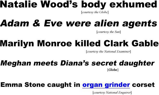hedemma.jpg Natalie Wood's body exhumed (Globe); Adam & Eve were alien agents (Sun); Marilyn Monroe killed Clark Gable (Examiner); Meghan meets Diana's secret daughter (Globe); Emma Stone caught in organ grinder corset (Enquirer)