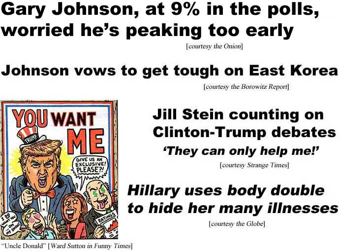 hedpolit.jpg Gary Johnson, at 9% in the polls, worried he's peaking too early (Onion); Johnson vows to get tough on East Korea (Borowitz); Jill Stein counting on Clinton-Trump debates, 'they can only help me!' (Strange Times); Hillary uses body double to hide her many illnesses (Globe); Trump Uncle Sam poster: You want me ("Uncle Donald," Ward Sutton, Funny Times)