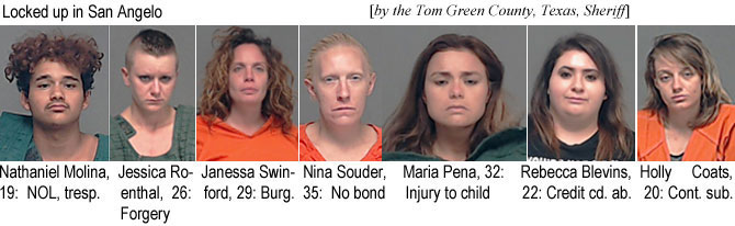 hollycot.jpg Locked up in San Angeloe (by the Tom Green County, Texas, Sheriff): Nathaniel Molina, 19, NOL, tresp.; Jessica Rosenthal, 26, forgery; Janessa Swinford 29, burg.; Nina Souder, 35, no bond; Maria Pena, 32, injury to child; Rebecca Blevins, 22, credit cd. ab.; Holly Coats, 20, cont. sub.