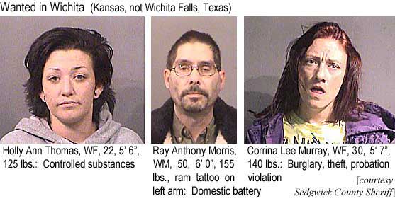 hollyray.jpg Wanted in Wichita (Kansas, not Wichita Falls, Texas): Holly Ann Thomas, WF, 22, 5'6", 125 lbs, controlled substances; Ray Anthony Morris, WM, 50, 6'0", 155 lbs, ram tattoo on left arm, domestic battery; Corrina Lee Murray, WF, 30, 5'7", 140 lbs, burglary, theft, probation violation (Sedgwick County Sheriff)