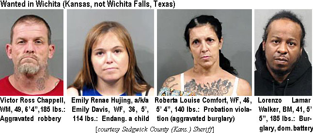 hujingem.jpg Wanted in Wichita (Kansas, not Wichita Falls, Texas): Victor Ross Chappell, WM, 49, 6'4", 185 lbs, aggravated robbery; Emily Renae Hujing, a/k/a Emily Davis, WF, 36, 5', 114 lbs, endang. a child; Roberta Louise Comfort, WF, 46, 5'4", 140 lbs, probation violation (aggravated burglary); Lorenzo Lamar Walker, BM, 41, 5'5", 185 lbs, burglary, dom. battery (Sedgwick County (Kans.) Sheriff)