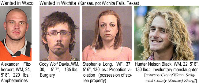 hunterbl.jpg Wanted in Waco: Alexandere Fitzherbert, 24, 5'8", 220 lbs, probation viol. (amphet.); Wanted in Wichita (Kansas, not Wichta Falls, Texas): Cody Wolf Davis, WM, 30, 5'7", 135 lbs, burglary; Stephanie Long, WF, 37, 5'6", 130 lbs, probation violation (possession of stolen property); Hunter Nelson Black, WM, 22, 5'6", 130 lbs, involuntary manslaughter (City of Waco, Sedgwick County (Kansas) Sheriff)