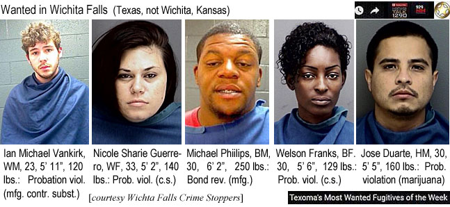 ianmichl.jpg Wanted in Wichita Falls (Texas, not Wichita,          Kansas): Ian Michael Vankirk, WM, 23, 5'11", 120 lbs, probation viol. (mfg. contr. subst.); Nicole Sharie Guerrero, WF, 33, 5'2", 140 lbs, prob. viol. (c.s.); Michael Phillips, BM, 30, 6'2", 250 lbs, bond rev. (mfg.); Welson Franks, BF, 30, 5'6", 129 lbs, prob. viol. (c.s.); Jose Duarte, HM, 30, 5'5", 160 lbs, prob. violation (marijuana) (Wichita Falls Crime Stoppers, Texoma's most wanted fugitives of the week)