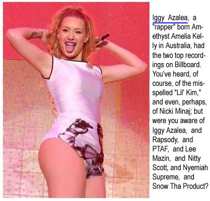 "Iggy Azalea," a "rapper" born Amethyst Azalea Kelly in Australia, had the two top recordings on Billboard. You've heard, of course,  of the misspelled "Lil' Kim," and even, perhaps, Nicki Minaj; but had you heard of Iggy Azalea, and Rapsody, and PTAF, and Lee Mazin, and Nitty Scott, and Nyemiah Supreme, and Snow Tha Product?