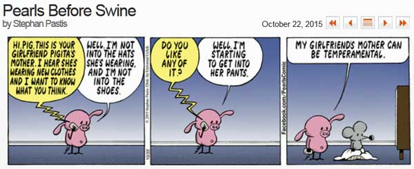 Pearls before swine: 'Hi, Pig, this is your girl friend Pigita's mother, I hear she's wearing new clothes and I want to know what you think,' 'Well, I'm not into the hats she's wearing, and I'm not into the shoes,' 'Do you like any of it?' "Well, I'm starting to get into her pants,' 'My girl friend's mother can be temperamental' by Stephan Pastis