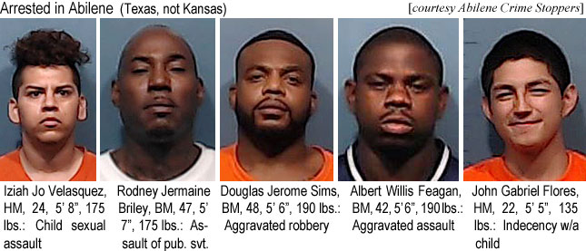 ivelasqu.jpg Arrested in Abilene (Texas, not Kansas) (Abiliene Crime Stoppers): Iziah Jo Velasquez, HM, 24, 5'8", 175 lbs, child sexual assault; Rodney Jermaine Briley, BM, 47, 5' 7", 175 lbs, assault of pub. svt.; Douglas Jerome Sims, BM, 48, 5'6", 190 lbs, aggravated robbery; Albert Willis Feagan, BM, 42, 5'6", 190 lbs, aggravated assault; John Gabriel Flores, HM, 22, 5'5", 135 lbs, indedency w/a child