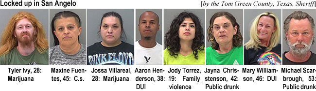 ivytyler.jpg Locked up in San Angelo (by the Tom Green County, Texas, Sheriff): Tyler Ivy, 28, marijuana; Maxine Fuentes, 45, c.s.; Jossa Villareal, 28, marijuana; Aaron Henderson, 38, DUI; Jody Torrez, 19, family violence; Jayna Christenson, 42, public drunk; Mary Williamson, 46, DUI; Michael Scarbrough, 53, public drunk