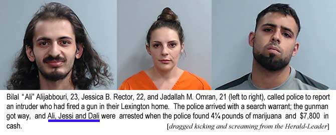 jabbouri.jpg Bilal "Ali" Alijabbouori, 23, Jessica B. Rector, 22, and Jadallah M. Omran, 21 (left to right), called police to report an intruder who had fired a gun in their Lexington home. The police arrived with a search warrant; the gunman got away, and Ali, Jessi and Dali were arrested when the police found 4¼ pounds of marijuana and $7,800 in cash (dragged kicking and screaming from the Herald-Leader)