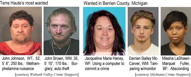 jacmiesh.jpg Terre Haute's most wanted: John Johnson, WT, 52, 5'8", 250 lbs, methamphetamine nuisance; John Brown, WM, 36, 5' 10", 170 lbs, burglary, auto theft (Wabash Valley Crime Stoppers); Wanted in Berrien County, Michigan: Jacqueline Marie Haney, WF, using a computer to commit a crime; Darrien Bailey McCarver, WM, tampering w/monitor; Miesha LaShawn-Marquel Fuller, BF, absconding (Michiana Crime Stoppers)