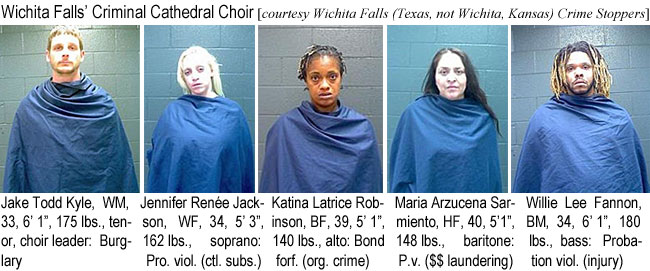 jaketodd.jpg Wichita Falls' Criminal Cathedral Choir (Wichita Falls, Texas (not Wichita, Kansas) Crime Stoppers): Jake Todd Kyle, WM, 33, 6'1", 175 lbs, tenor, choir leader, burglary; Jennifer Renée Jackson, WF, 34, 5'3", 162 lbs, soprano, pro. viol. (ctl. subs.); Katina Latrice Robinson, BF, 39, 5'1", 140 lbs, alto, bond forf. (org. crime); Maria Azucena Sarmiento, HF, 40, 5'1", 148 lbs, baritone, p.v. ($$ laundering); Willie Lee Fannon, BM, 34, 6'1", 180 lbs, bass, probation viol. (injury)