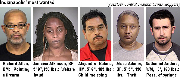 jameica.jpg Indianapolis' most wanted (Central Indiana Crime Stoppers): Richard Allen, BM, pointng a firearm; Jameica Atkinson, BF, 5'9", 150 lbs, welfare fraud; Alejandro Batana, HM, 5'6", 185 lbs, child molesting; Alasa Adams, BF, 5'5", 150 lbs, theft; Nathaniel Anders, WM, 6', 160 lbs, poss. of syringe