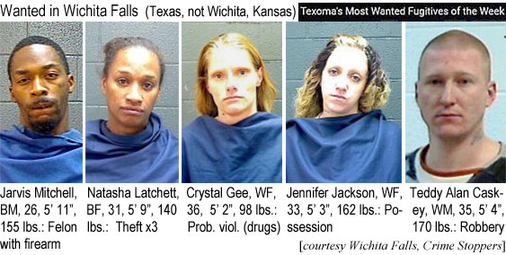 jarvinat.jpg Wanted in Wichita Falls (Texas, not Wichita Kansas) Texoma's most wanted fugitives of the week: Jarvis Mitchell, BM, 26, 5'11", 155 lbs, felon with firearm; Natasha Latchett, BF, 31, 5'9", 140 lbs, theft x3; Crystal Gee, WF, 36, 5'2", 98 lbs, prob. viol. (drugs); Jennifer Jackson, WF, 33, 5'3", 162 lbs, possession; Teddy Alan Caskey, WM, 35, 5'4", 170 lbs, robbery