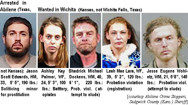 jascotte.jpg Arrested in Abilene (Texas, n ot Kansas): Jason Scott Edwards, HM, 33, 5'5", 190 lbs, soliciting minor for prostitution; Ashley Kay Palmer, WF, 24, 5'3", 100 lbs, battery, opiates; Shadrick Michal Dockiens, WM, 40, 6'1", 220 lbs, prob. viol. (attempt to elude); Leah Mae Lara, WF, 39, 5'2", 120 lbs, probation violation (registration); Jesse Eugene Wohletz, WM, 21, 5'8", 145 lbs, probation viol. (attempt to elude) (Abilene Crime Stoppers, Sedgwick County (Kans.) Sheriff)