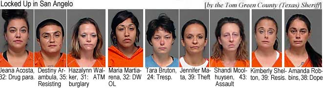 jeanawes.jpg Locked up in San Angelo (by the Tom Green County Texas Sheriff): Jeana Acosta,, 32, drug para.; Destina Arambula, 35, resisting; Hazalynn Walker, 31, ATM burglary; Maria Martiarena, 32, DWOL; Tara Bruton, 24, tresp.; Jennifer Mata, 39, theft; Shandi Moolhuysen, 43, assault; Kimberly Shelton, 39, resis.; Amanda Robbins, 38, dope