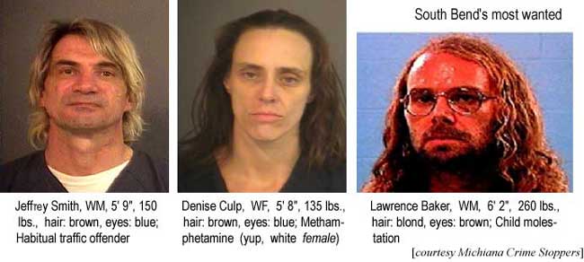 South Bend's most wanted: Jeffrey Smith, WM, 5'9", 150 lbs, hair brown, eyes blue, habitual traffic offender; Denise Culp, WF, 5'8", 135 lbs, hair brown, eyes blue, Methamphetamine (yup, white FEMALE); Lawrence Baker, 6'2", 260 lbs, hair blond, eyes brown, child molestation (Michiana Crime Stoppers)