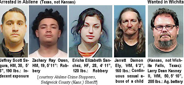 jeffscott.jpg Arrested in Abilene (Texas, not Kansas): Jeffrey Scott Segura, HM, 30, 5'8", 190 lbs, indecent exposure; Zachary Ray Owen, HM, 19, 5"11", robbery; Ericha Elizabeth Sanchez, HF, 28, 4'11", 120 lbs, robbery; Jarrett Damon Ely, WM, 6'2", 160 lbs, continuous sexual abuse of a child; Wanted in Wichita (Kansas, not Wichita Falls, Texas): Larry Dean Kasney II, WM, 50, 5'10", 205 lbs, ag. battery (Abilene Crime Stoppers, Sedgwick County (Kans.) Sheriff)