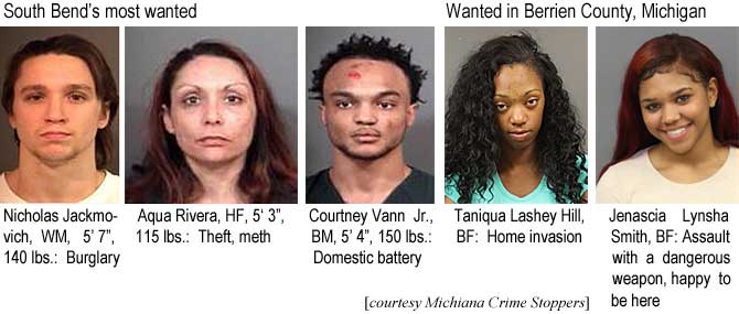 jenascia.jpg South Bend's most wanted: Nicholas Jackmovich, WM, 5'7", 140 lbs, burglary; Aqua Rivera, HF, 5'3" theft, meth; Courtney Vann Jr., BM, 5'4", 150 lbs, domestic battery; Wated in Berrien County, Michigan: Taniqua Lashey Hill, BF, home invasion; Jenascia Lynsha Smith, BF, assault with a dangerous weapon, happy to be here (Michiana Crime Stoppers)