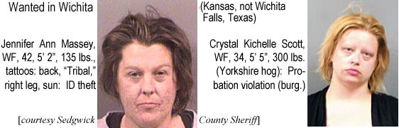 jenmassy.jpg Wanted in Wichita (Kansas, not Wichita Falls, Texas): Jennifer Ann Massey, WF, 42, 5'2", 135 lbs, tattoos: back, "Tribal," rt. leg, sun, ID theft; Crystal Kichelle Scott, WF, 34, 5'5", 300 lbs (Yorkshire hog), probation violation (burglary) (Sedgwick County Sheriff)