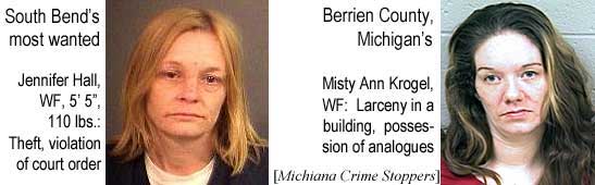 South Bend's most wanted: Jennifer Hall, WF, 5'5", 110 lbs, theft, violation of court order; Berrien County, Michigan's: Misty Ann Krogel, WF, larceny in a building, possession of analogues (Michiana Crime Stoppers)