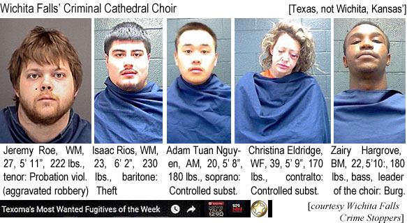 jeremyro.jpg Wichita Falls' Criminal Cathedral Choir (Texas, not Wichita,Kansas): Jeremy Roe, WM,27, 5'11", 222 lbs, tenor, probation viol. (aggravated robbery); Isaac Rios, WM, 23, 6'2", 230 lbs, baritone, theft; Adam Tuan Nguyen, AM, 20, 5'8", 180 lbs, soprano, controlled subst.; Christiina Eldridge, WF, 39, 5'9", 170 lbs, contralto, controlled subst.; Zairy Hargrove, BM, 22, 5'10", 180 lbs, bass, leader of the choir, burg. (Texoma's most wanted fugitives of the week) (Wichita Falls Crime Stoppers)
