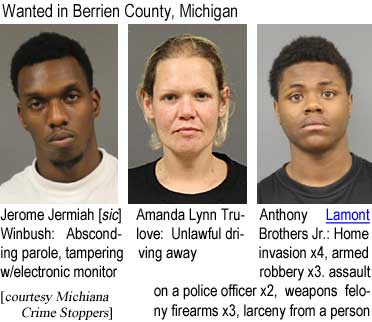 jeromont.jpg Wanted in Berrien County, Michigan Jerome Jermiah [sic] Winbush, absconding parole, tampeering with electronic monitor; Amanda Lynn Trulove, unlawful driving away; Anthony Lamont Brothers Jr., Home invasion x4, armed robbery x3, assault on a police officer x2, weapons felony firearms x3, larceny from a person (Michiana Crime Stoppers)