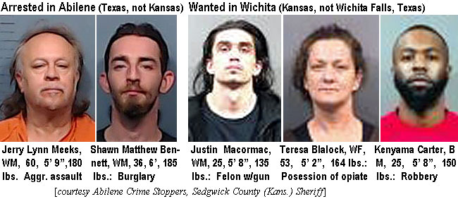 jerrylyn.jpg Arrested in Abilene: (Texas not Kansas) Jerry Lynn Meeks, WM, 60, 5'9", 180 lbs, aggr. assault; Shawn Matthew Bennett, WM, 36, 6', 185 lbs., burglary; Wanted in Wichita (Kansas, not Wichita Falls, Texas): Justin Macormac, WM, 25, 5'8", 135 lbs, felon w/gun; Teresa Blalock, WF, 53, 5'2", 164 lbs, possession of opiate; Kenama Carter, BM, 25, 5'8",150 lbs, robbery (Abilene Crime Stoppers, Sedgwick County (Kans.) Sheriff)
