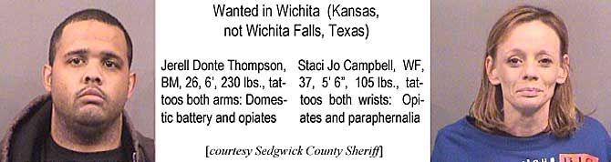 jerstaci.jpg Lexington's most wanted: Jerell Donte Thompson, BM, 26, 6', 230 lbs, tattoos both arms, domestic battery and opiates; Staci Jo Campbell, WF, 37, 5'6", 105 lbs, tattoos both wrists, opiates and paraphernalia (Sedgwick County Sheriff)