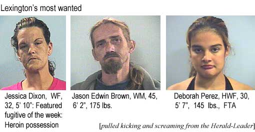 Lexington's most wanted: Jessica Dixon, WF, 32, 5'10", featured fugitive, heroin possession; Jason Edwin Brown, WM, 45, 6'2", 175 lbs; Deborah Perez, HWF, 30, 5'7", 145 lbs, FTA (pulled kicking and screaming from the Herald-Leader)