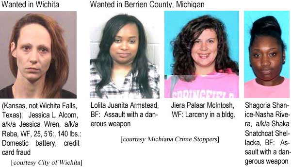 jessloli.jpg Wanted in Wichita (Kansas, not Wichita Falls, Texas): Jessica L. Alcorn, a/k/a Jessica Wren, a/k/a Reba, WF, 25, 5'6", 140 lbs, credit card fraud, domestic battery (City of Wichita); Wanted in Berrien County, Michigan: Lolita Juanita Armstead, BF, assault with a dangerous weapon; Jiera Palaar McIntosh, WF, larceny in a building; Shagoria Shanice-Nasha Rivera, a/k/a Shaka Snatchcat Shellacka, BF, assault with a dangerous weapon (Michiana Crime Stoppers)