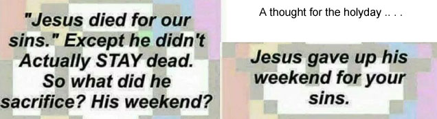 jesusave.jpg Jesus died for our sins. Except he didn't actually stay dead. So what did he sacrifice? His weekend? A thought for the holyday: Jesus gave up his weekend for your sins.
