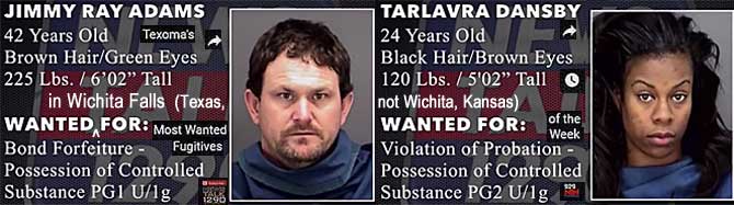 jimmytar.jpg Wanted in Wichita Falls (Texas not Wichita, Kansas): Jimmy Ray Adams, 42, brown hwir green eyes, 225 lbs, 6'2", bond forfeiture, possession of controlled substance PG1 U/1g; Tarlavra Dansby, 24, black hair, brown eyes, 120 lbs, 5'2", violation of probation, possession of controlled substance PG2 U/1g (Texoma's most wanted fugitives of the week)