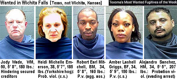 jodywade.jpg Wanted in Wichita Falls (Texas, not Wichita, Kansas) Texoma's most wanted fugitives of the week: Jody Wade, WM, 50, 5'8", 180 lbs, hindering secured creditors; Heidi Michelle Emerson, 28, 5'7",185 lbs (Yorkshirehog), prob. viol. (c.s.); Robert Earl Mitchell, BM,, 34, 5'8", 160 lbs, p.v. (agg. ass.); Amber Lashell Griggs, BF, 34, 5'9", 150 lbs, p.v. (c.s.); Alejandro Sanchez, HM,, 34, 5'6", 207 lbs, probation viol. (evading arrest)