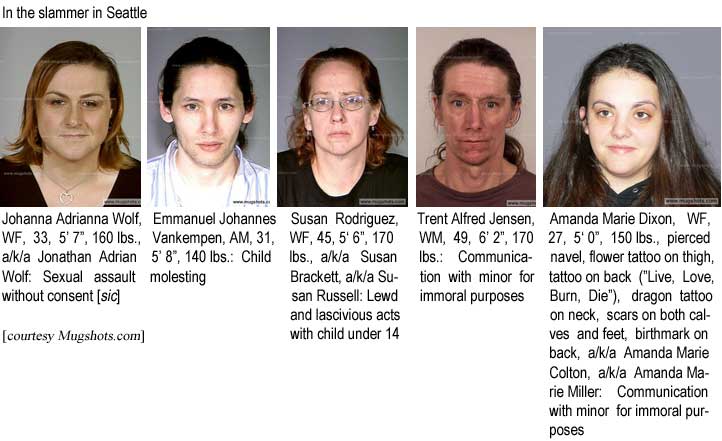 In the slammer in Seattle: Johanna Adrianna Wolf, WF, 33, 5'7", 160 lbs, a/k/a Jonathan Adrian Wolf, sexual assault without consent (sic); Emmanuel Johannes Vankempen, AM, 31, 5'8", 140 lbs, child molesting; Susan Rodriguez, WF, 45, 5'6", 170 lbs, a/k/a Susan Brackett, a/k/a Susan Russell, lewd and lascivious acts with child under 14; Trent Alfred Jensen, WM, 49, 6'2", 170 lbs, communication with minor for immoral purposes; Amanda Marie Dixon, WF, 27, 5'0", 150 lbs, pierced navel, flower tattoo on thigh, tattoo on back ("Live, Love, Burn, Die"), dragon tattoo on neck, scars on both calves and feet, birthmark on back, a/k/a Amanda Marie Colton, a/k/a Amanda Marie Miller, communication with minor for immoral purposes (Mugshots.com)