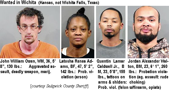 johnowen.jpg Wanted in Wichita (Kansas, not Wichita falls, Texas): John William Owen, WM, 36, 5'8", 130 lbs, aggravated assault, deadly weapon, marij.; Latosha Renea Adams, BF, 47, 5'2", 142 lbs, prob. violation (arson); Quentin Lamar Caldwell Jr., BM, 33, 5'8", 165 lbs, tattoos on arms & shlders, prob, viol (felon w/firearm, opiate); Jordan Alexander Walton, BM, 23, 6'1", 260 lbs, probation violation (ag. assault, rude choking) (Sedgwick County Sheriff)