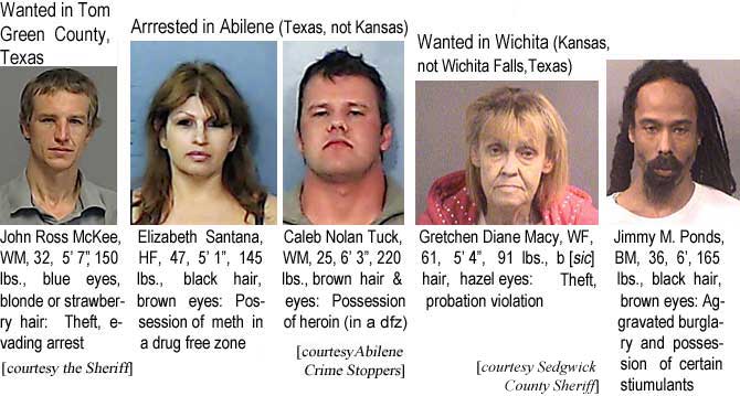 johnross.jpg Wanted in Tom Green County, Texas: John Ross McKee, WM, 32, 5'7", 150 lbs, blue eyes, blonde or strawberry hair, theft, evading arrest (courtesy the Sheriff); Arrested in Abilene (Texas, not Kansas): Elizabeth Santana, HF, 47, 5'1", 145 lbs, black hair, brown eyes, possession of meth in a drug free zone; Caleb Nolan Tuck, WM, 25, 6'3", 220 lbs, brown hair & eyes, possession of heroin (in a dfz) (Abilene Crime Stoppers); Wanted in Wichita (Kansas, not Wichita Falls, Texas): Gretchen Diane Macy, WF, 61, 5'4", 91 lbs, b [sic] hair, hazel eyes, theft, probation violation; Jimmy M. Ponds, BM, 6', 165 lbs, black hair, brown eyes, aggravated burglary and possession of certain stiumulants (Sedgwick County Sheriff)