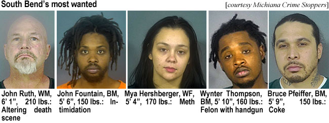 johnruth.jpg South Bend's most wanted (Michiana Crime Stoppers): John Ruth, WM, 6'1", 210 lbs, altering death scene; John Fountain, BM, 5'6", 150 lbs, intimidation; Mya Hershberger, WF, 5'4", 170 lbs,, meth; Wynter Thompson, BM, 5'10", 160 lbs, felon with handgun; Bruce Pfeifer, BM, 5'9", 150 lbs, coke