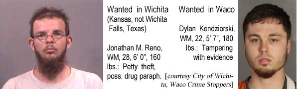 jonadyla.jpg Wanted in Wichita (Kansas, not Wichita Falls, Texas): Jonathan M. Reno, WM, 28, 6'0", 160 lbs, petty theft, drug paraphernalia; Wanted in Waco: Dylan Kendziorski, WM, 22, 5'7", 180 lbs, tampering with evidence (City of Wichita, Waco Crime Stoppers)
