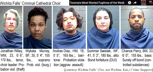 jonathan.jpg Wichita Falls' Criminal Cathedral Choir (Texoma's most wanted fugitives of the week): Jonathan Riley, WM, 23, 6'6", 170 lbs, tenor, choir leader, probation viol. (theft); Wyketa Muarray, BF, 35, 5'4", 155 lbs, soprano, prob. viol. (burg); Andreas Diaz, HM, 19, 5'5", 165 lbs, baritone, probation violation (aggrav. assault); Summer Siwstak, WF, 41, 5'2", 180 lbs, alto, bond forfeiture (DUI); Chance Perry, BM, 33, 6'0", 155 lbs, bass, surety off bond (controlled substances); (Wichita Falls (Tex. not Wichita, Kaa.) Crime Stoppers)