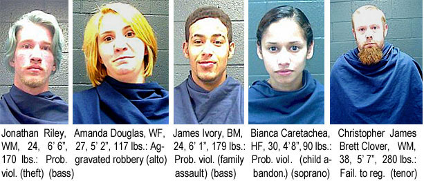 jonriley.jpg Jonathan Riley, WM, 24, 6'6", 170 lbs, prob. viol. (theft) (bass); Amanda Douglas, WF, 27, 5'2", 117 lbs, aggravated robbery (also); James Ivory, BM, 24,  6'1", 179 lbs, prob. viol.(family assault) (bass); Bianca Caretachea, HF, 30, 4'8", 90 lbs, prob.viol. (child abandon.); Christopher James Brett Clover, WM, 38, 5'7", 280 lbs, fail. to reg. (tenor)