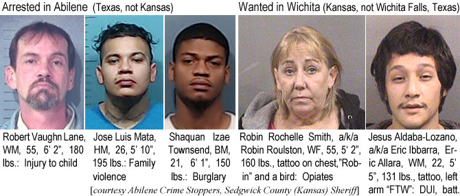 josemata.jpg Arrested in Abilene (Texas, not Kansas): Robert Vaughn Lane, WM, 55, 6'2", 180 lbs, injury to child; Jose Luis Mata, HM, 26, 5'10", 195 lbs, family violence; Shawuan Izae Townsend, BM, 21, 6'1", 150 lbs, burglary; Wanted in Wichita (Kansas. not Wichita Falls, Texas): Robin Rochelle Smith a/k/a Robin Roulston, WF, 55, 5'2", 160 lbs, tattoo on chest, "Robin" and a bird, opiates; Jesus Aldaba-Lozano a/k/a Eric Ibbarra, Eric Allara, WM, 22, 5'5", 131 lbs, tattoo, lefrt arm "FTW", DUI, batt. (Abilene Crime Stoppers, Sedgwick County (Kansas) Sheriff)