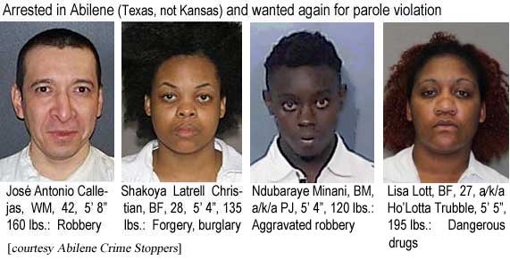 joseshak.jpg Arrested in Abilene (Texas, not Kansas) and wanted again for parole violation: Jose Antonio Callejas, WM, 42, 5'8", 160 lbs, robbery; Shakoya Latrell Christian, BF, 28, 5'4", 135 lbs, forgery; Ndubaraye Minani, BM, a/k/a PJ, 5'4", 120 lbs, aggravated robbery; Lisa Lott, BF, 27, a/k/a Ho'Lotta Trubble, 5'5", 195 lbs, dangerous drugs (Abilene Crime Stoppers)
