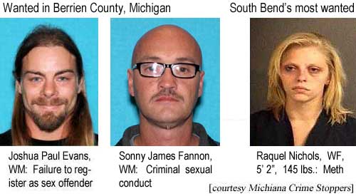 joshraqu.jpg Wanted in Berrien County, Michigan: Joshua Bell Evans, WM, failure to register as sex offender; Sonny James Fannon, WM, criminal sexual conduct; South Bend's most wanted: Raquel Nichols, WF, 5'2", 145 lbs, meth (Michiana Crime Stoppers)
