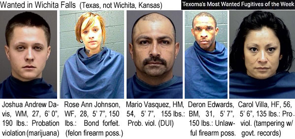 joshrose.jpg Wanted in Wichita Falls (Texas, not Wichita, Kansas) (Texoma's most wanted fugitives of the week): Joshua Andrew Davis, WM, 27, 6'0", 190 lbs, probation violation (marijuana); Rose Ann Johnson, WF, 28, 5'7", 150 lbs, bond forfeif. (felon firearm poss.); Mario Vasquez, HM, 54, 5'7", 155 lbs, prob. viol. (DUI); Deron Edwards, BM, 31, 5'7", 150 lbs, unlawful firearm poss.; Carol Villa, HF, 56, 5'6", 135 lbs, pro. viol. (tampering w/govt. records)